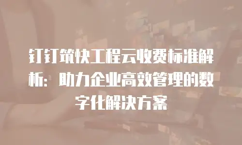 钉钉筑快工程云收费标准解析：助力企业高效管理的数字化解决方案