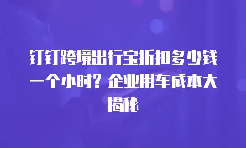 钉钉跨境出行宝折扣多少钱一个小时？企业用车成本大揭秘