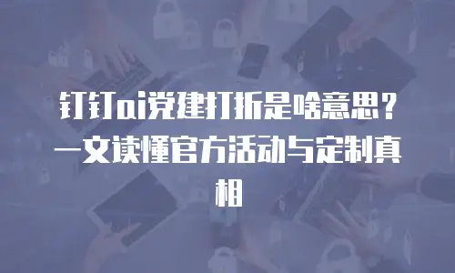 钉钉ai党建打折是啥意思？一文读懂官方活动与定制真相