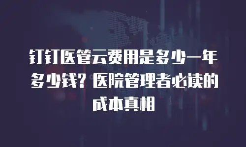 钉钉医管云费用是多少一年多少钱？医院管理者必读的成本真相