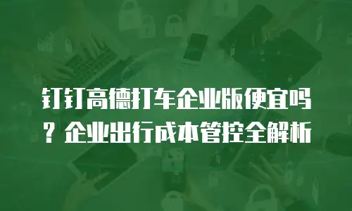 钉钉高德打车企业版便宜吗？企业出行成本管控全解析