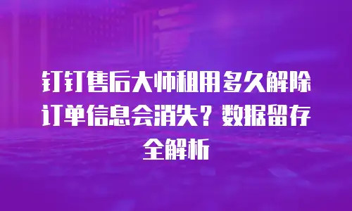 钉钉售后大师租用多久解除订单信息会消失？数据留存全解析