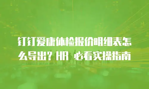 钉钉爱康体检报价明细表怎么导出？HR 必看实操指南
