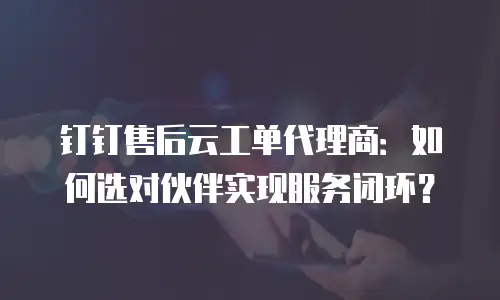 钉钉售后云工单代理商：如何选对伙伴实现服务闭环？