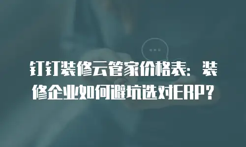 钉钉装修云管家价格表：装修企业如何避坑选对ERP？