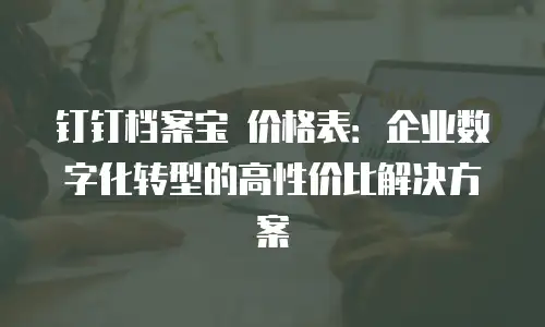 钉钉档案宝 价格表：企业数字化转型的高性价比解决方案