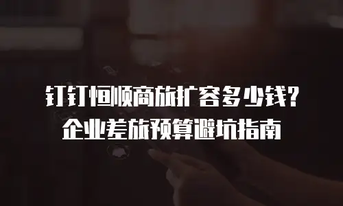 钉钉恒顺商旅扩容多少钱？企业差旅预算避坑指南