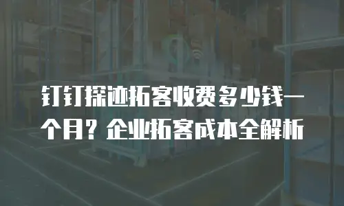 钉钉探迹拓客收费多少钱一个月？企业拓客成本全解析