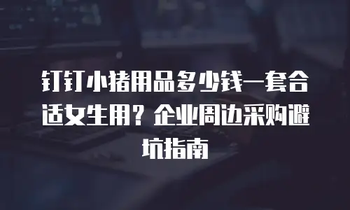 钉钉小猪用品多少钱一套合适女生用？企业周边采购避坑指南