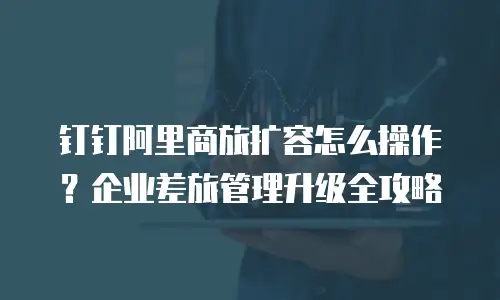 钉钉阿里商旅扩容怎么操作？企业差旅管理升级全攻略