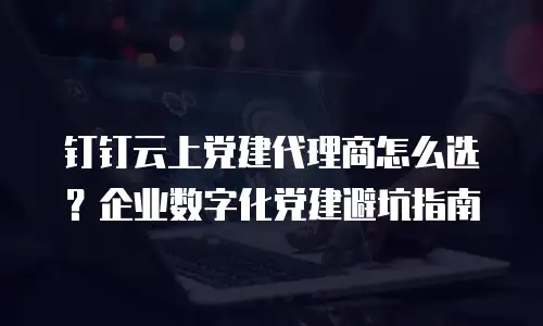 钉钉云上党建代理商怎么选？企业数字化党建避坑指南