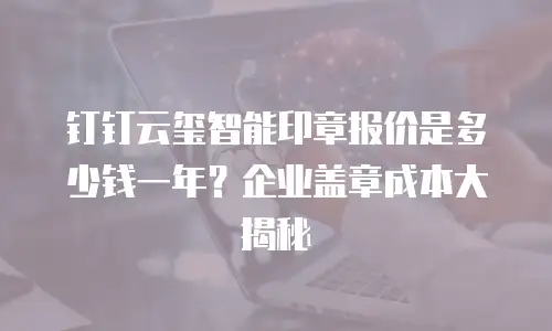 钉钉云玺智能印章报价是多少钱一年？企业盖章成本大揭秘