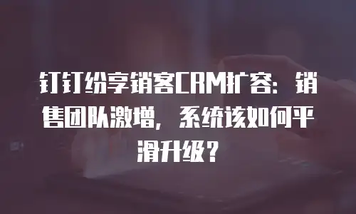 钉钉纷享销客CRM扩容：销售团队激增，系统该如何平滑升级？