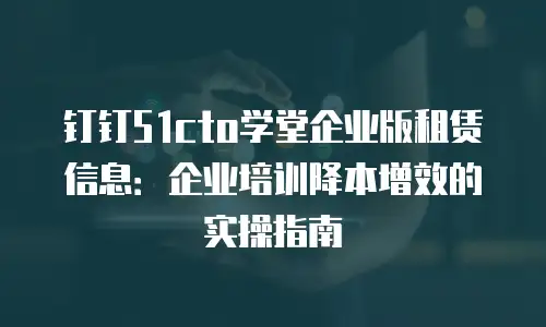 钉钉51cto学堂企业版租赁信息：企业培训降本增效的实操指南