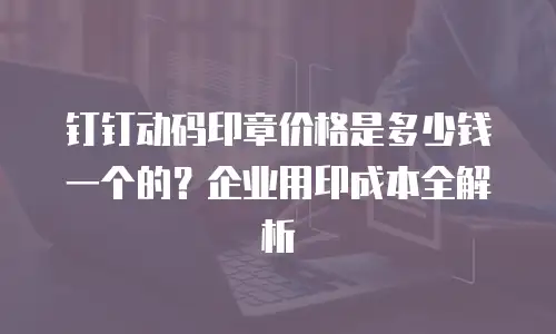 钉钉动码印章价格是多少钱一个的？企业用印成本全解析