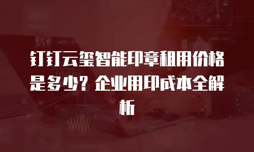 钉钉云玺智能印章租用价格是多少？企业用印成本全解析