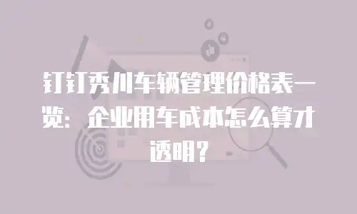 钉钉秀川车辆管理价格表一览：企业用车成本怎么算才透明？