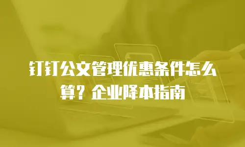 钉钉公文管理优惠条件怎么算？企业降本指南