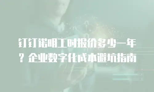钉钉诺明工时报价多少一年？企业数字化成本避坑指南