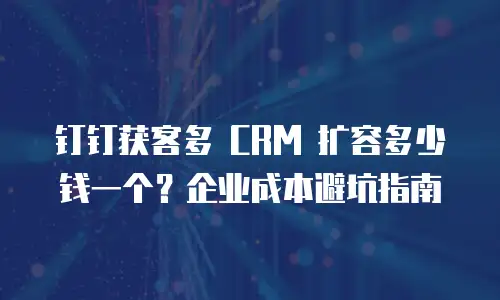 钉钉获客多 CRM 扩容多少钱一个？企业成本避坑指南