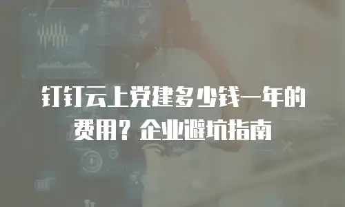 钉钉云上党建多少钱一年的费用？企业避坑指南
