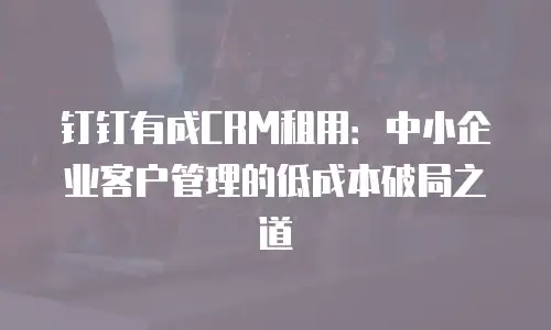 钉钉有成CRM租用：中小企业客户管理的低成本破局之道