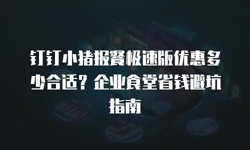 钉钉小猪报餐极速版优惠多少合适？企业食堂省钱避坑指南
