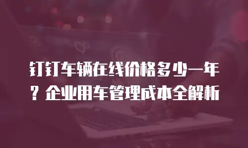 钉钉车辆在线价格多少一年？企业用车管理成本全解析