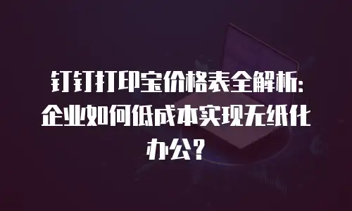 钉钉打印宝价格表全解析：企业如何低成本实现无纸化办公？