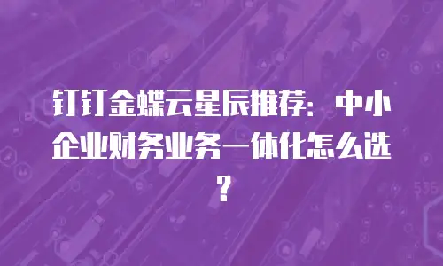 钉钉金蝶云星辰推荐：中小企业财务业务一体化怎么选？