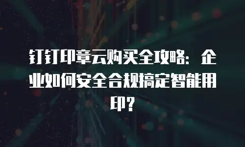 钉钉印章云购买全攻略：企业如何安全合规搞定智能用印？