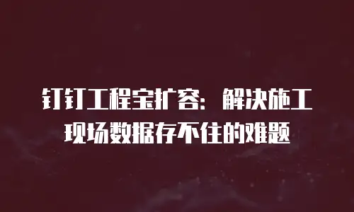 钉钉工程宝扩容：解决施工现场数据存不住的难题