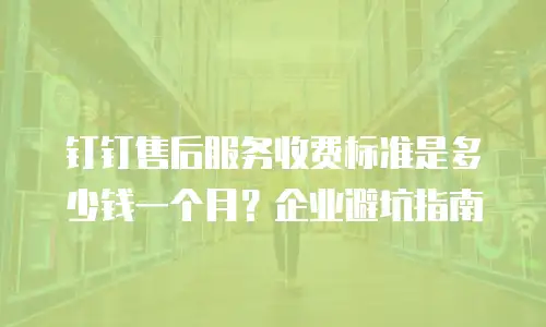 钉钉售后服务收费标准是多少钱一个月？企业避坑指南