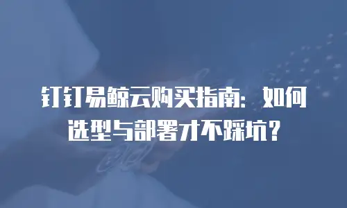 钉钉易鲸云购买指南：如何选型与部署才不踩坑？