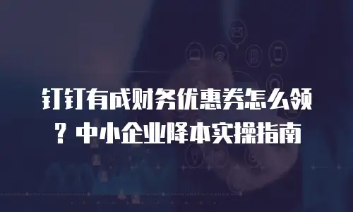 钉钉有成财务优惠券怎么领？中小企业降本实操指南