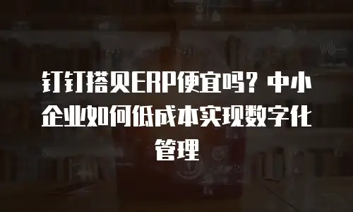 钉钉搭贝ERP便宜吗？中小企业如何低成本实现数字化管理