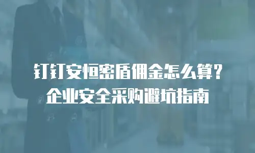钉钉安恒密盾佣金怎么算？企业安全采购避坑指南