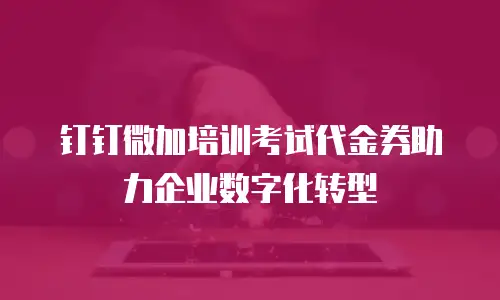 钉钉微加培训考试代金券助力企业数字化转型