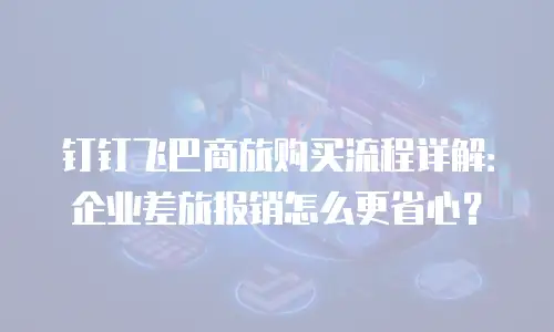 钉钉飞巴商旅购买流程详解：企业差旅报销怎么更省心？