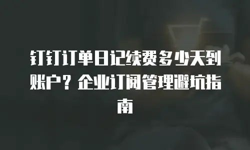 钉钉订单日记续费多少天到账户？企业订阅管理避坑指南