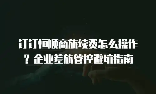 钉钉恒顺商旅续费怎么操作？企业差旅管控避坑指南