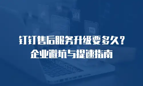 钉钉售后服务升级要多久？企业避坑与提速指南