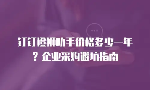 钉钉橙狮助手价格多少一年？企业采购避坑指南