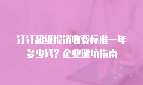 钉钉超级报销收费标准一年多少钱？企业避坑指南