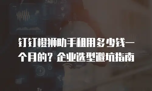 钉钉橙狮助手租用多少钱一个月的？企业选型避坑指南