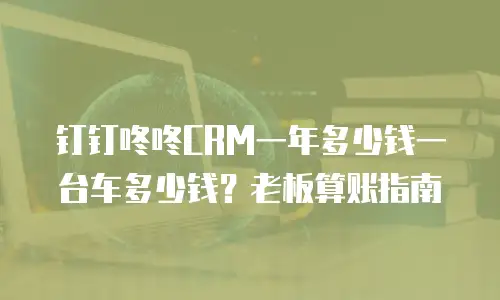 钉钉咚咚CRM一年多少钱一台车多少钱？老板算账指南