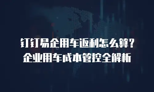 钉钉易企用车返利怎么算？企业用车成本管控全解析