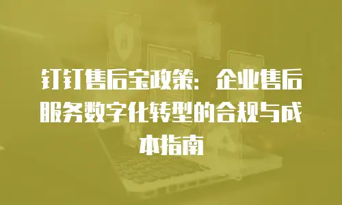 钉钉售后宝政策：企业售后服务数字化转型的合规与成本指南