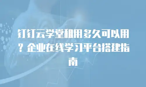 钉钉云学堂租用多久可以用？企业在线学习平台搭建指南