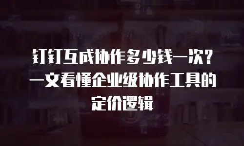 钉钉互成协作多少钱一次？一文看懂企业级协作工具的定价逻辑